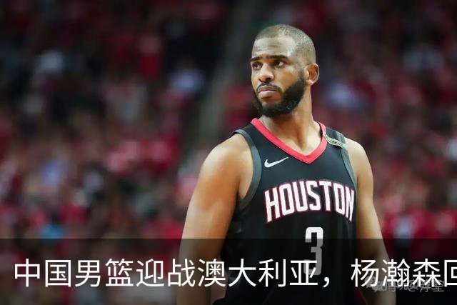 中国男篮迎战澳大利亚，杨瀚森回归首秀，郭士强调整阵容备战世预赛